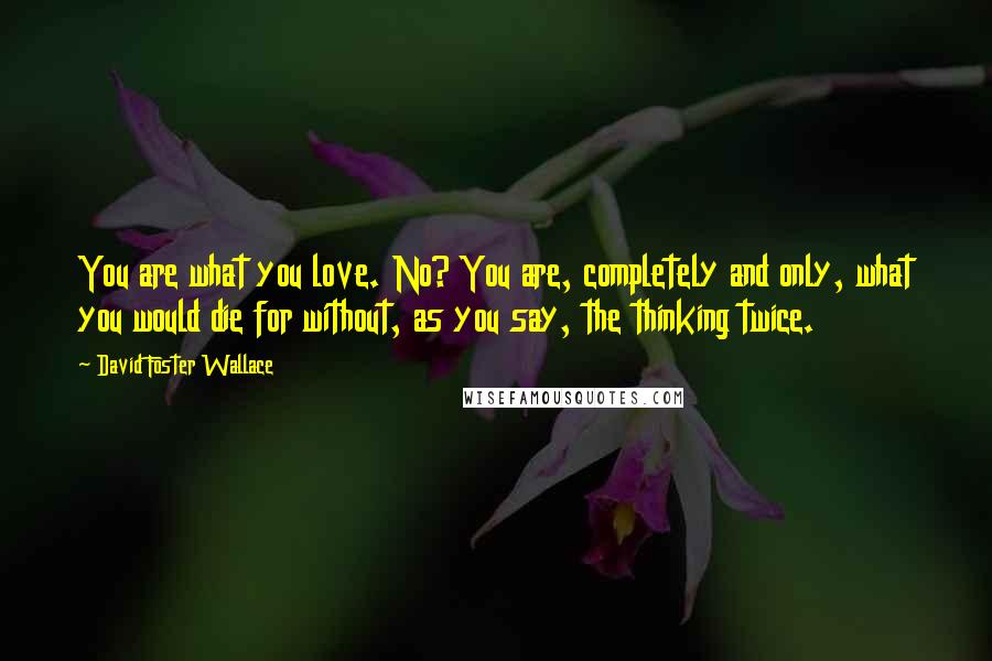 David Foster Wallace Quotes: You are what you love. No? You are, completely and only, what you would die for without, as you say, the thinking twice.