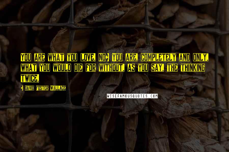 David Foster Wallace Quotes: You are what you love. No? You are, completely and only, what you would die for without, as you say, the thinking twice.