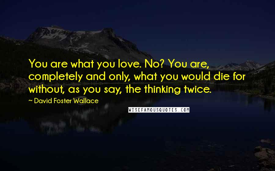 David Foster Wallace Quotes: You are what you love. No? You are, completely and only, what you would die for without, as you say, the thinking twice.