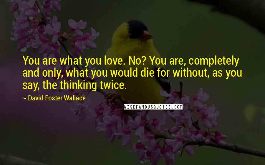 David Foster Wallace Quotes: You are what you love. No? You are, completely and only, what you would die for without, as you say, the thinking twice.