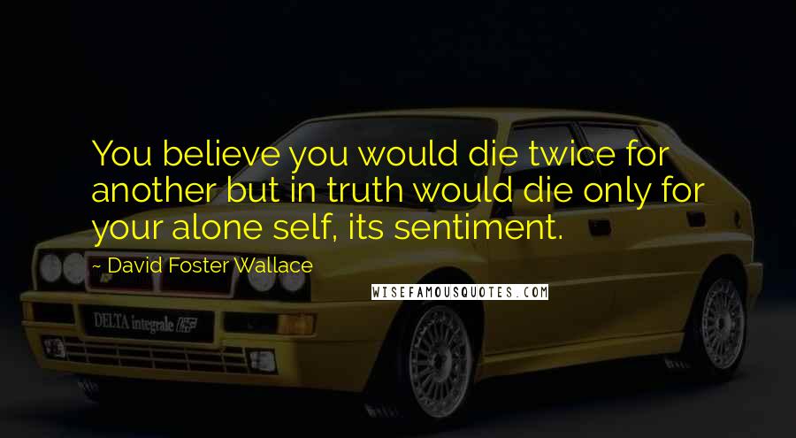 David Foster Wallace Quotes: You believe you would die twice for another but in truth would die only for your alone self, its sentiment.