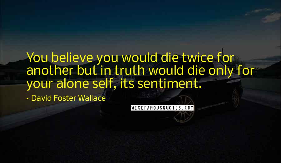 David Foster Wallace Quotes: You believe you would die twice for another but in truth would die only for your alone self, its sentiment.