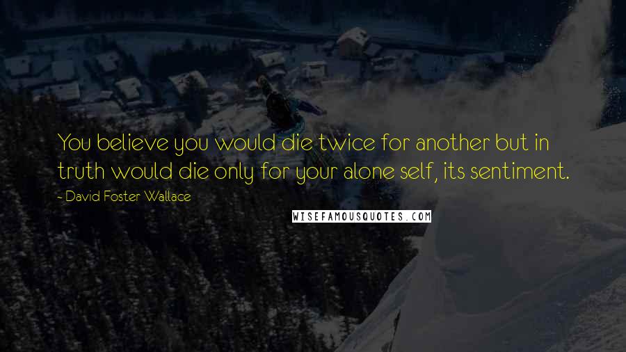 David Foster Wallace Quotes: You believe you would die twice for another but in truth would die only for your alone self, its sentiment.