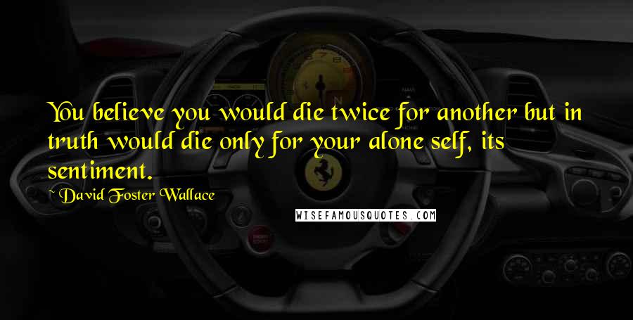 David Foster Wallace Quotes: You believe you would die twice for another but in truth would die only for your alone self, its sentiment.