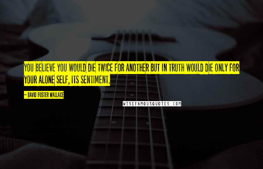 David Foster Wallace Quotes: You believe you would die twice for another but in truth would die only for your alone self, its sentiment.