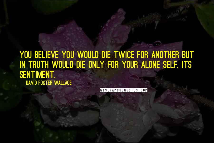 David Foster Wallace Quotes: You believe you would die twice for another but in truth would die only for your alone self, its sentiment.