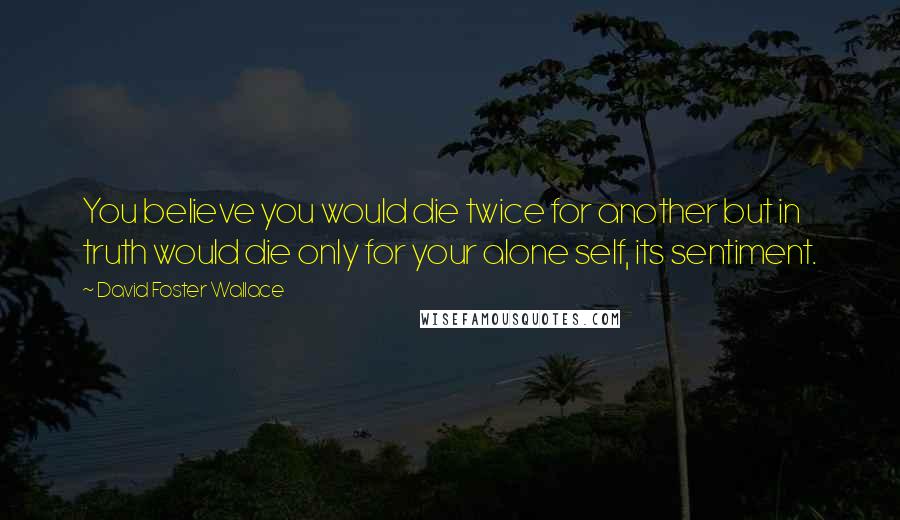 David Foster Wallace Quotes: You believe you would die twice for another but in truth would die only for your alone self, its sentiment.