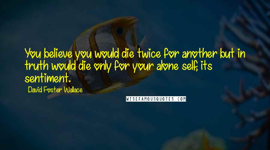 David Foster Wallace Quotes: You believe you would die twice for another but in truth would die only for your alone self, its sentiment.