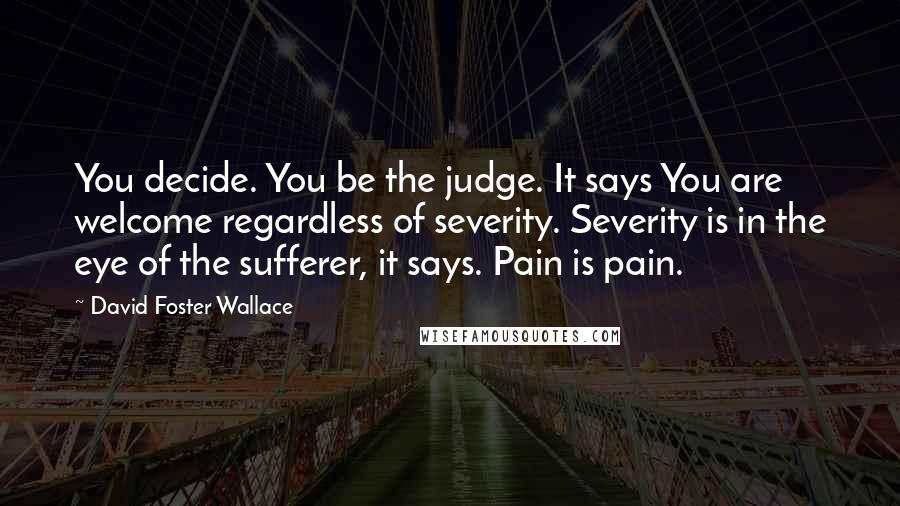 David Foster Wallace Quotes: You decide. You be the judge. It says You are welcome regardless of severity. Severity is in the eye of the sufferer, it says. Pain is pain.