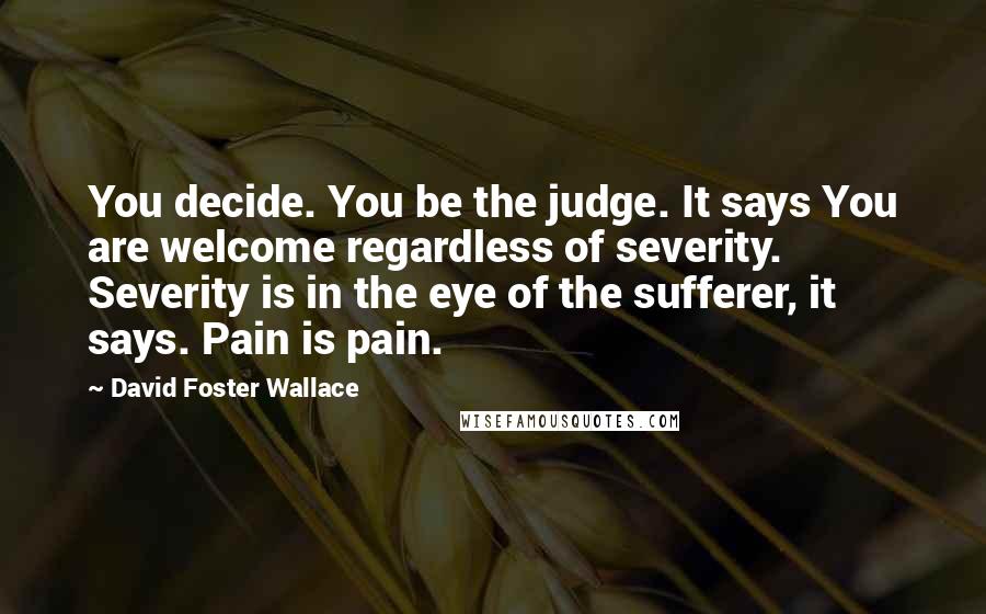 David Foster Wallace Quotes: You decide. You be the judge. It says You are welcome regardless of severity. Severity is in the eye of the sufferer, it says. Pain is pain.