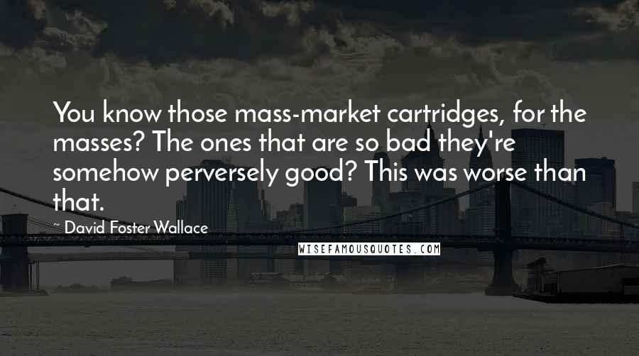 David Foster Wallace Quotes: You know those mass-market cartridges, for the masses? The ones that are so bad they're somehow perversely good? This was worse than that.