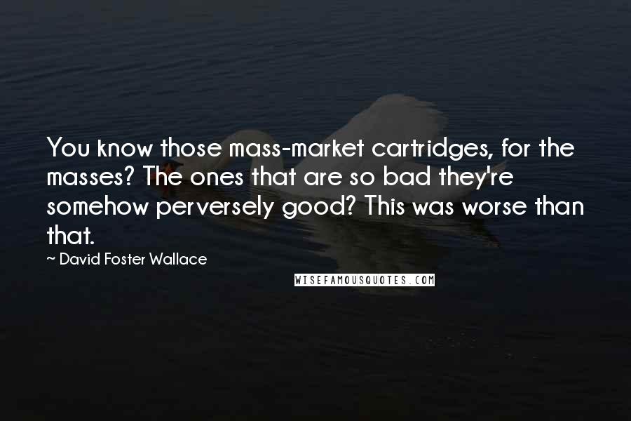 David Foster Wallace Quotes: You know those mass-market cartridges, for the masses? The ones that are so bad they're somehow perversely good? This was worse than that.