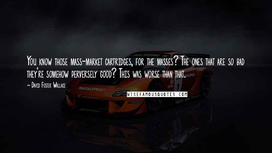 David Foster Wallace Quotes: You know those mass-market cartridges, for the masses? The ones that are so bad they're somehow perversely good? This was worse than that.