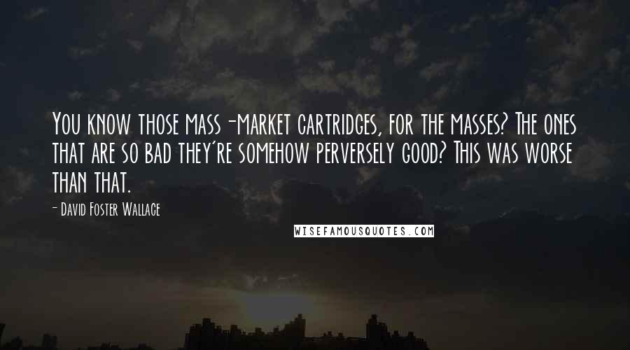 David Foster Wallace Quotes: You know those mass-market cartridges, for the masses? The ones that are so bad they're somehow perversely good? This was worse than that.