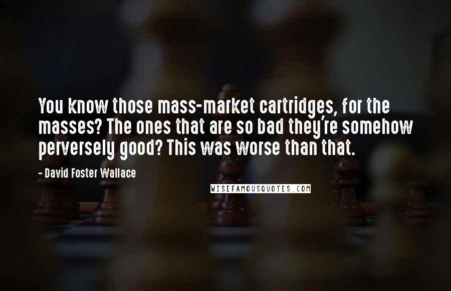 David Foster Wallace Quotes: You know those mass-market cartridges, for the masses? The ones that are so bad they're somehow perversely good? This was worse than that.