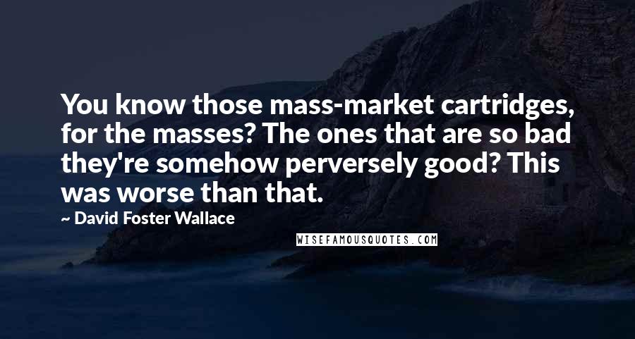 David Foster Wallace Quotes: You know those mass-market cartridges, for the masses? The ones that are so bad they're somehow perversely good? This was worse than that.