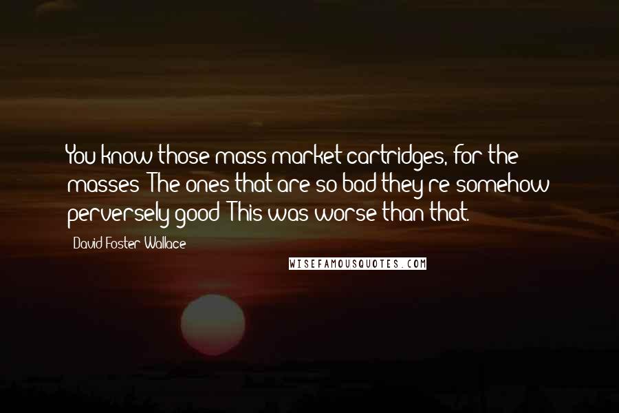 David Foster Wallace Quotes: You know those mass-market cartridges, for the masses? The ones that are so bad they're somehow perversely good? This was worse than that.