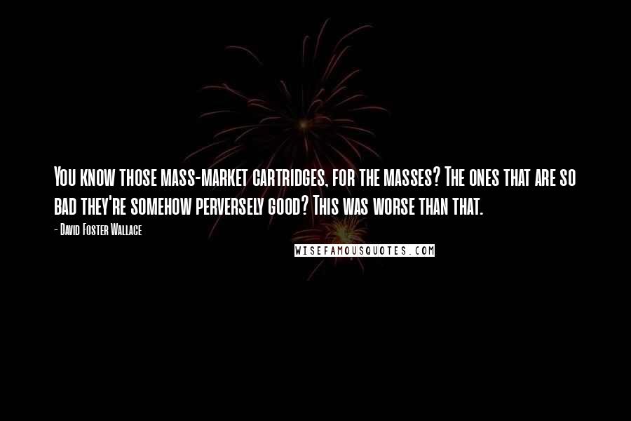 David Foster Wallace Quotes: You know those mass-market cartridges, for the masses? The ones that are so bad they're somehow perversely good? This was worse than that.