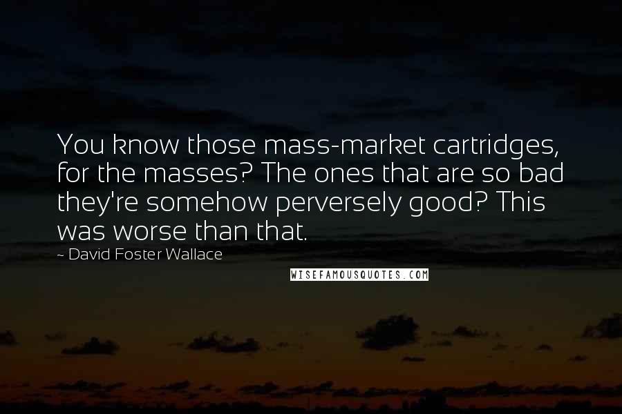 David Foster Wallace Quotes: You know those mass-market cartridges, for the masses? The ones that are so bad they're somehow perversely good? This was worse than that.