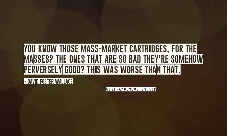 David Foster Wallace Quotes: You know those mass-market cartridges, for the masses? The ones that are so bad they're somehow perversely good? This was worse than that.