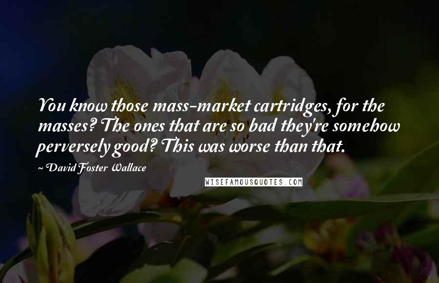 David Foster Wallace Quotes: You know those mass-market cartridges, for the masses? The ones that are so bad they're somehow perversely good? This was worse than that.