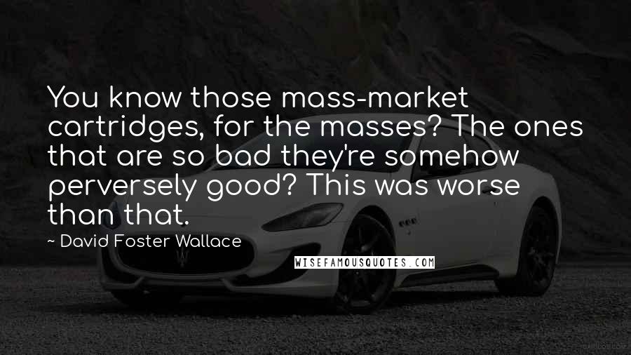 David Foster Wallace Quotes: You know those mass-market cartridges, for the masses? The ones that are so bad they're somehow perversely good? This was worse than that.