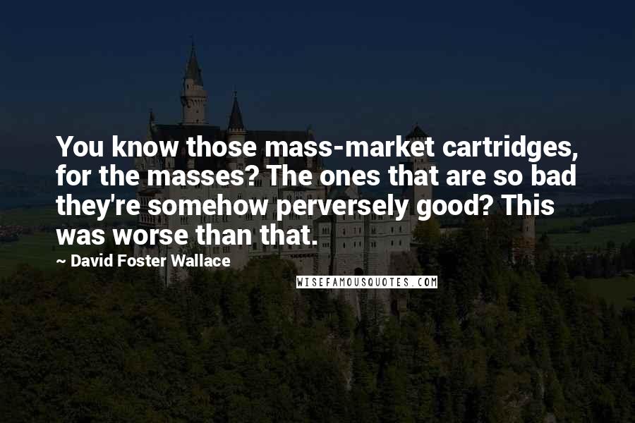 David Foster Wallace Quotes: You know those mass-market cartridges, for the masses? The ones that are so bad they're somehow perversely good? This was worse than that.