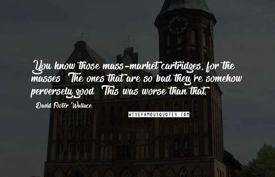 David Foster Wallace Quotes: You know those mass-market cartridges, for the masses? The ones that are so bad they're somehow perversely good? This was worse than that.