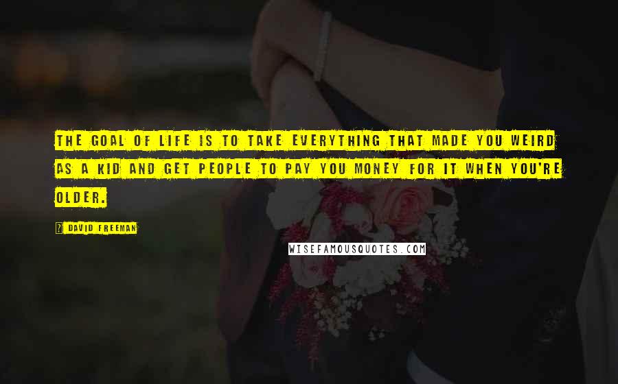 David Freeman Quotes: The goal of life is to take everything that made you weird as a kid and get people to pay you money for it when you're older.