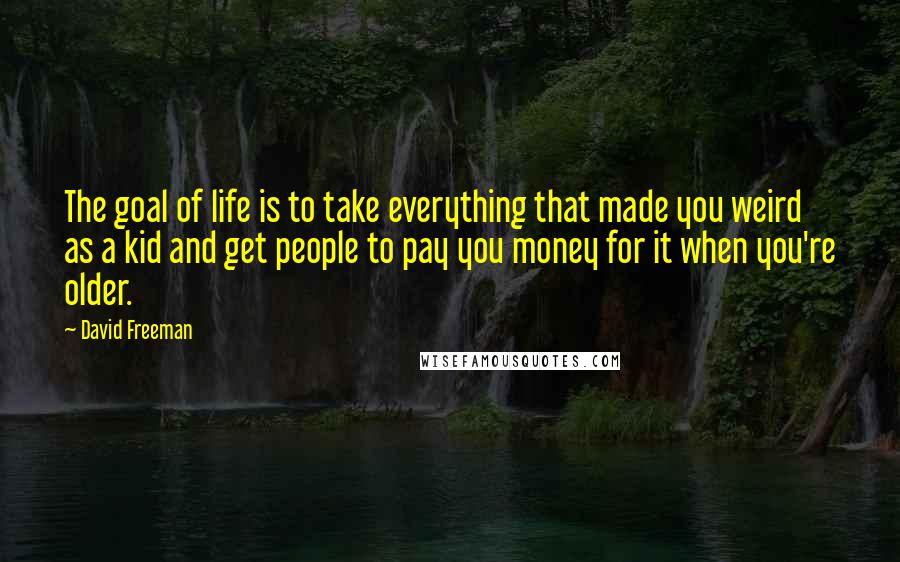 David Freeman Quotes: The goal of life is to take everything that made you weird as a kid and get people to pay you money for it when you're older.