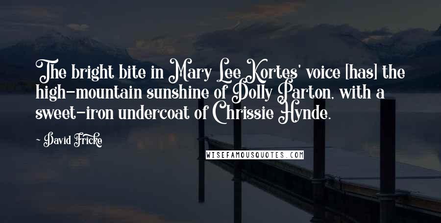 David Fricke Quotes: The bright bite in Mary Lee Kortes' voice [has] the high-mountain sunshine of Dolly Parton, with a sweet-iron undercoat of Chrissie Hynde.