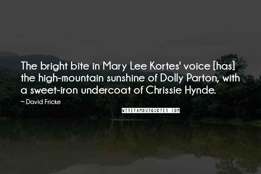 David Fricke Quotes: The bright bite in Mary Lee Kortes' voice [has] the high-mountain sunshine of Dolly Parton, with a sweet-iron undercoat of Chrissie Hynde.