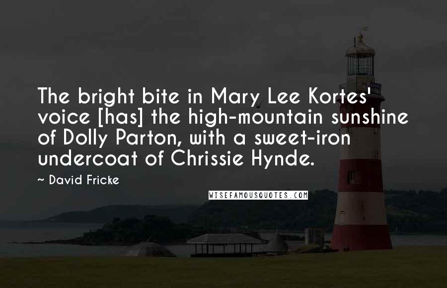 David Fricke Quotes: The bright bite in Mary Lee Kortes' voice [has] the high-mountain sunshine of Dolly Parton, with a sweet-iron undercoat of Chrissie Hynde.