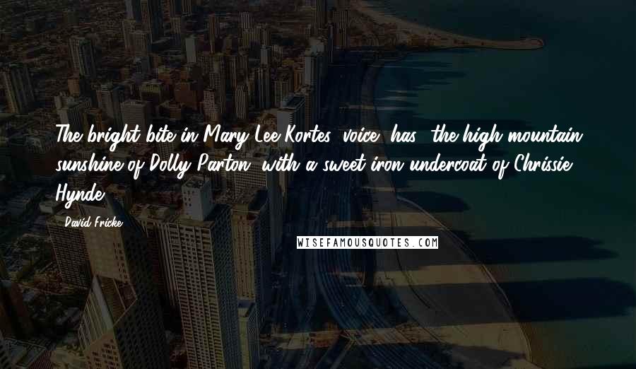 David Fricke Quotes: The bright bite in Mary Lee Kortes' voice [has] the high-mountain sunshine of Dolly Parton, with a sweet-iron undercoat of Chrissie Hynde.