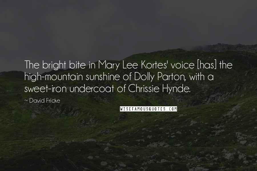 David Fricke Quotes: The bright bite in Mary Lee Kortes' voice [has] the high-mountain sunshine of Dolly Parton, with a sweet-iron undercoat of Chrissie Hynde.