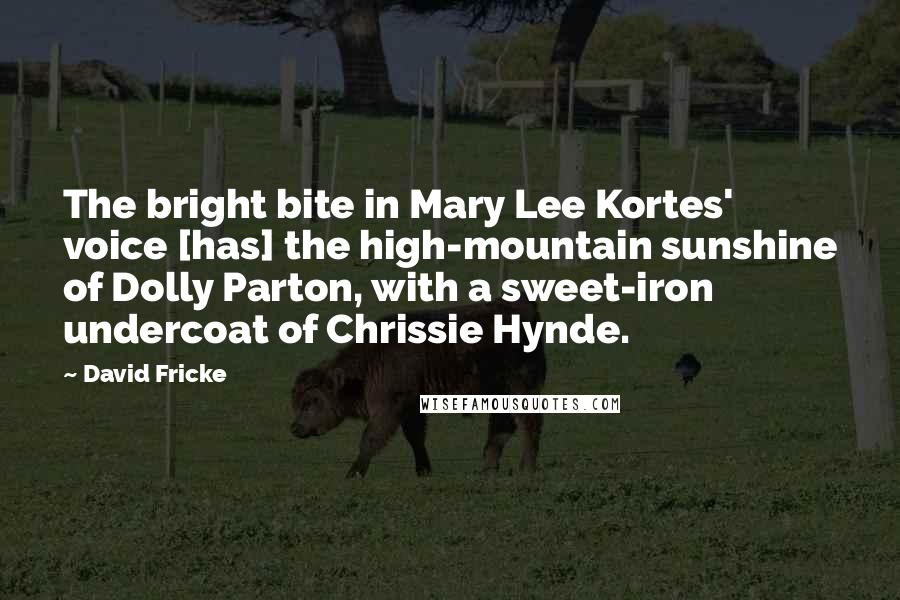 David Fricke Quotes: The bright bite in Mary Lee Kortes' voice [has] the high-mountain sunshine of Dolly Parton, with a sweet-iron undercoat of Chrissie Hynde.