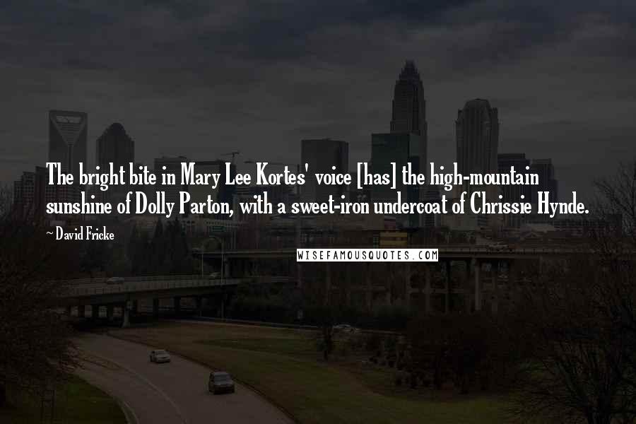 David Fricke Quotes: The bright bite in Mary Lee Kortes' voice [has] the high-mountain sunshine of Dolly Parton, with a sweet-iron undercoat of Chrissie Hynde.