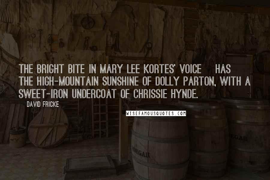 David Fricke Quotes: The bright bite in Mary Lee Kortes' voice [has] the high-mountain sunshine of Dolly Parton, with a sweet-iron undercoat of Chrissie Hynde.