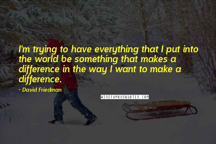 David Friedman Quotes: I'm trying to have everything that I put into the world be something that makes a difference in the way I want to make a difference.