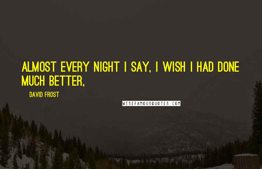 David Frost Quotes: Almost every night I say, I wish I had done much better,