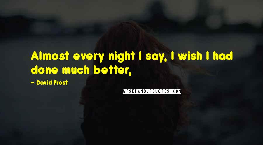 David Frost Quotes: Almost every night I say, I wish I had done much better,