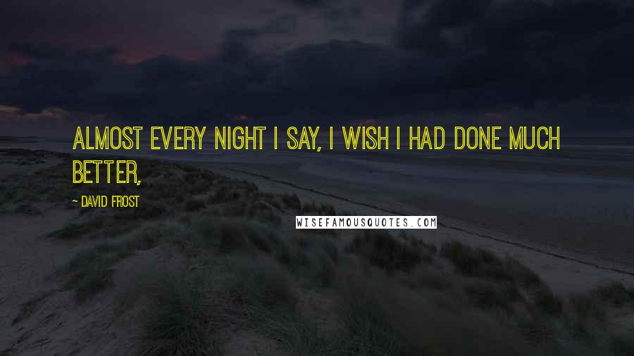 David Frost Quotes: Almost every night I say, I wish I had done much better,