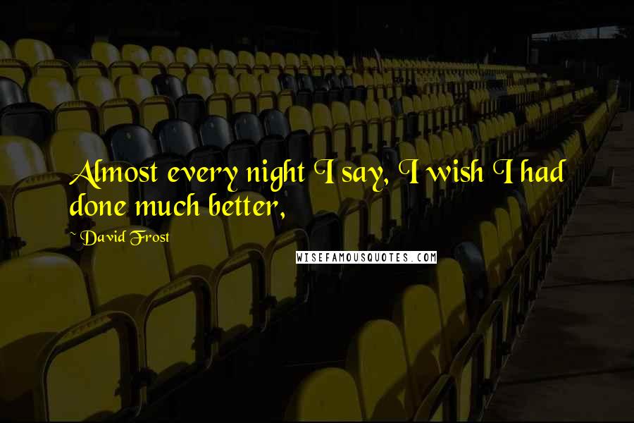 David Frost Quotes: Almost every night I say, I wish I had done much better,