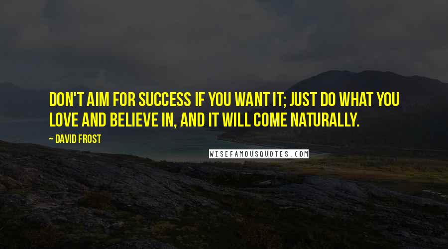 David Frost Quotes: Don't aim for success if you want it; just do what you love and believe in, and it will come naturally.