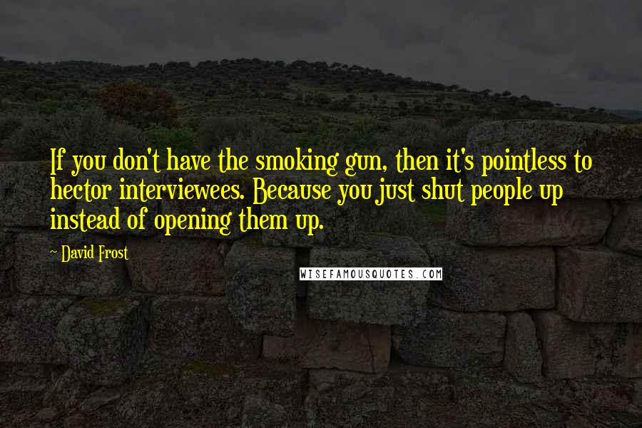 David Frost Quotes: If you don't have the smoking gun, then it's pointless to hector interviewees. Because you just shut people up instead of opening them up.