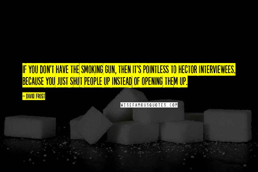 David Frost Quotes: If you don't have the smoking gun, then it's pointless to hector interviewees. Because you just shut people up instead of opening them up.