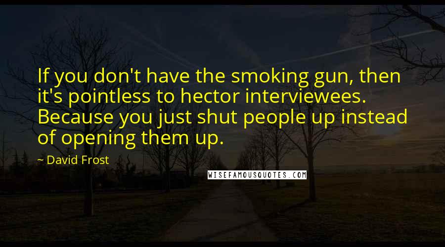 David Frost Quotes: If you don't have the smoking gun, then it's pointless to hector interviewees. Because you just shut people up instead of opening them up.