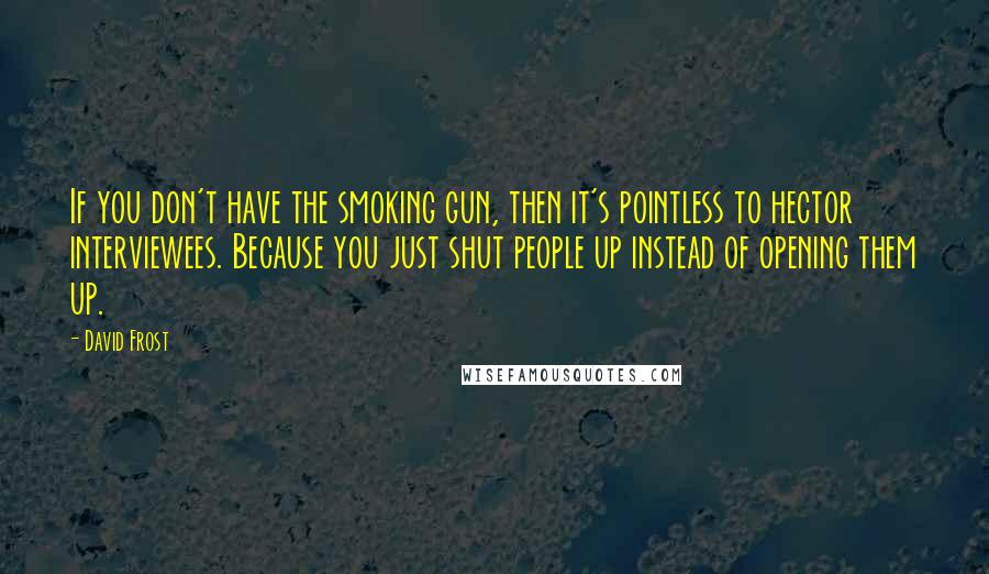 David Frost Quotes: If you don't have the smoking gun, then it's pointless to hector interviewees. Because you just shut people up instead of opening them up.