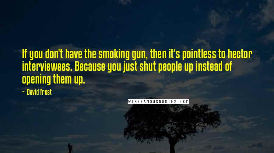 David Frost Quotes: If you don't have the smoking gun, then it's pointless to hector interviewees. Because you just shut people up instead of opening them up.