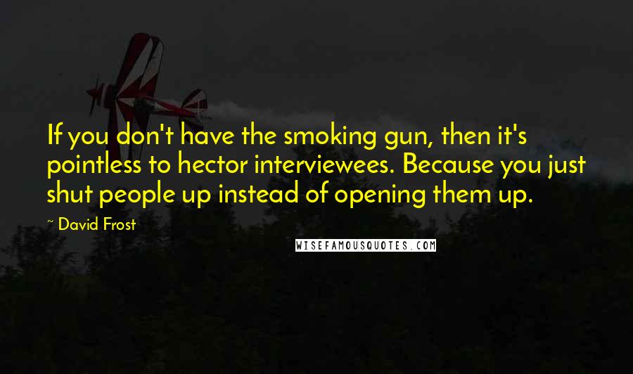 David Frost Quotes: If you don't have the smoking gun, then it's pointless to hector interviewees. Because you just shut people up instead of opening them up.